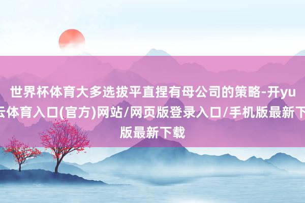 世界杯体育大多选拔平直捏有母公司的策略-开yun云体育入口(官方)网站/网页版登录入口/手机版最新下载