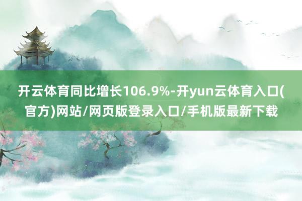 开云体育同比增长106.9%-开yun云体育入口(官方)网站/网页版登录入口/手机版最新下载