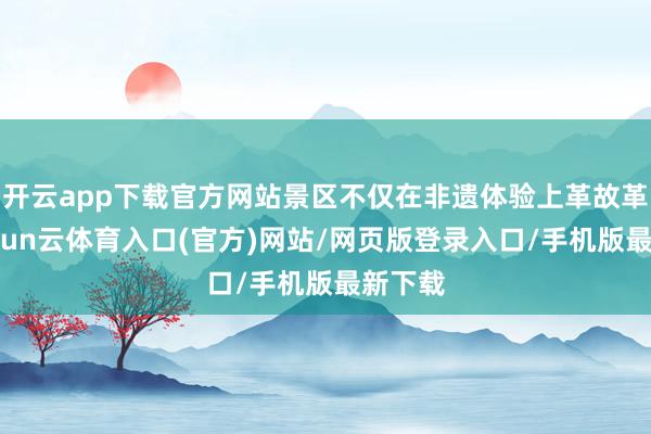 开云app下载官方网站景区不仅在非遗体验上革故革新-开yun云体育入口(官方)网站/网页版登录入口/手机版最新下载
