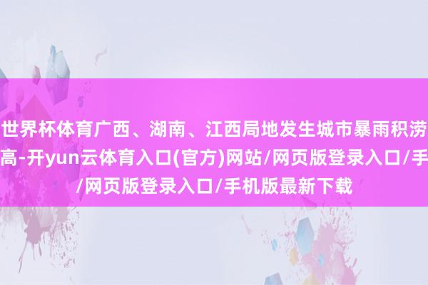 世界杯体育广西、湖南、江西局地发生城市暴雨积涝的表象风险较高-开yun云体育入口(官方)网站/网页版登录入口/手机版最新下载