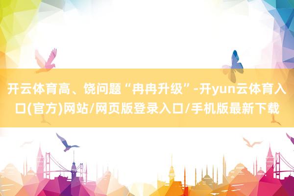 开云体育高、饶问题“冉冉升级”-开yun云体育入口(官方)网站/网页版登录入口/手机版最新下载