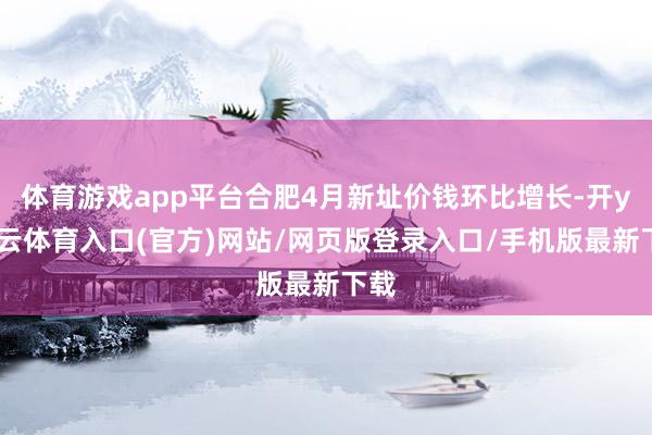 体育游戏app平台合肥4月新址价钱环比增长-开yun云体育入口(官方)网站/网页版登录入口/手机版最新下载