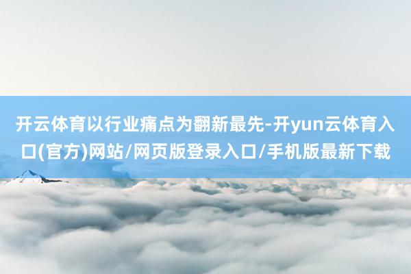 开云体育　　以行业痛点为翻新最先-开yun云体育入口(官方)网站/网页版登录入口/手机版最新下载