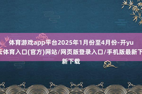 体育游戏app平台2025年1月份至4月份-开yun云体育入口(官方)网站/网页版登录入口/手机版最新下载