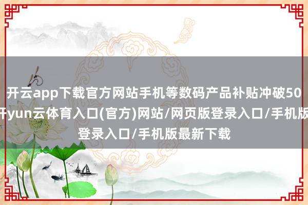 开云app下载官方网站手机等数码产品补贴冲破5000万件-开yun云体育入口(官方)网站/网页版登录入口/手机版最新下载