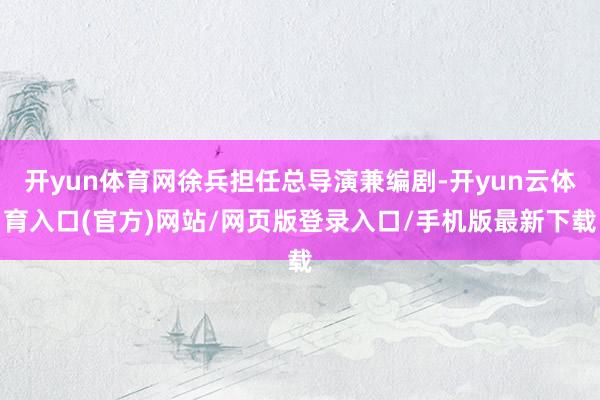 开yun体育网徐兵担任总导演兼编剧-开yun云体育入口(官方)网站/网页版登录入口/手机版最新下载