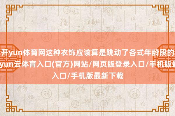 开yun体育网这种衣饰应该算是跳动了各式年龄段的存在-开yun云体育入口(官方)网站/网页版登录入口/手机版最新下载