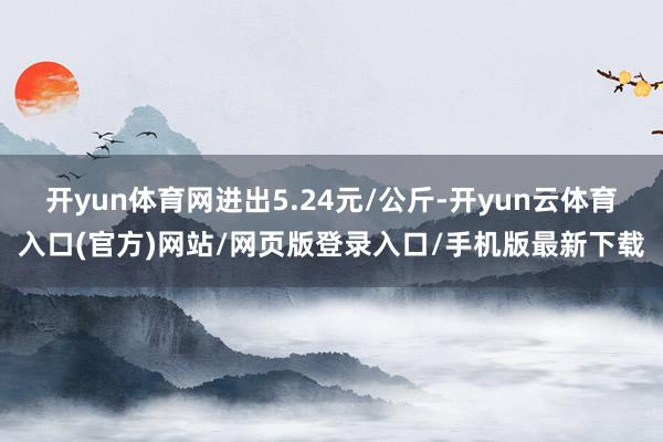 开yun体育网进出5.24元/公斤-开yun云体育入口(官方)网站/网页版登录入口/手机版最新下载