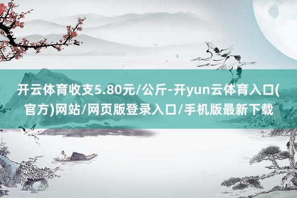 开云体育收支5.80元/公斤-开yun云体育入口(官方)网站/网页版登录入口/手机版最新下载