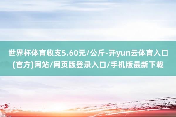 世界杯体育收支5.60元/公斤-开yun云体育入口(官方)网站/网页版登录入口/手机版最新下载