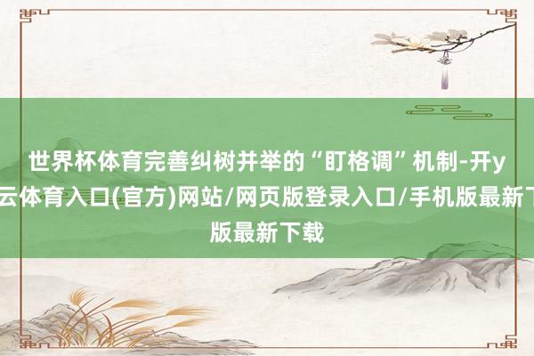 世界杯体育　　完善纠树并举的“盯格调”机制-开yun云体育入口(官方)网站/网页版登录入口/手机版最新下载
