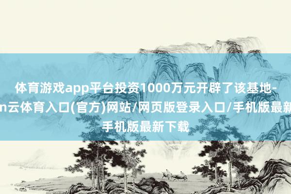 体育游戏app平台投资1000万元开辟了该基地-开yun云体育入口(官方)网站/网页版登录入口/手机版最新下载