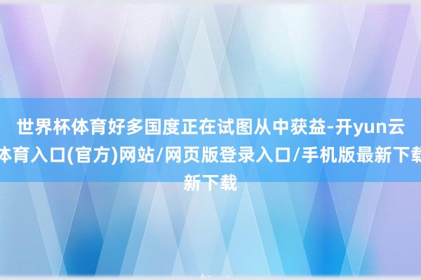 世界杯体育好多国度正在试图从中获益-开yun云体育入口(官方)网站/网页版登录入口/手机版最新下载