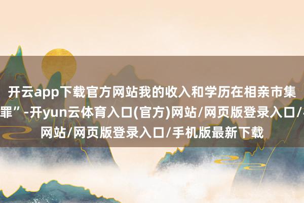 开云app下载官方网站我的收入和学历在相亲市集里似乎成了“原罪”-开yun云体育入口(官方)网站/网页版登录入口/手机版最新下载