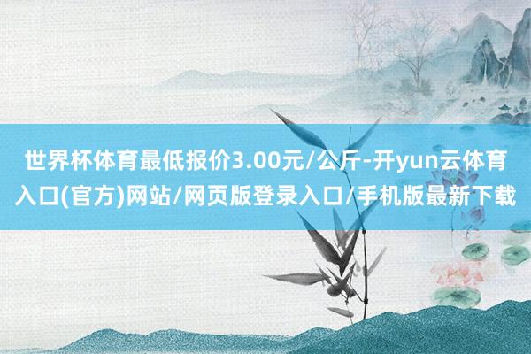 世界杯体育最低报价3.00元/公斤-开yun云体育入口(官方)网站/网页版登录入口/手机版最新下载