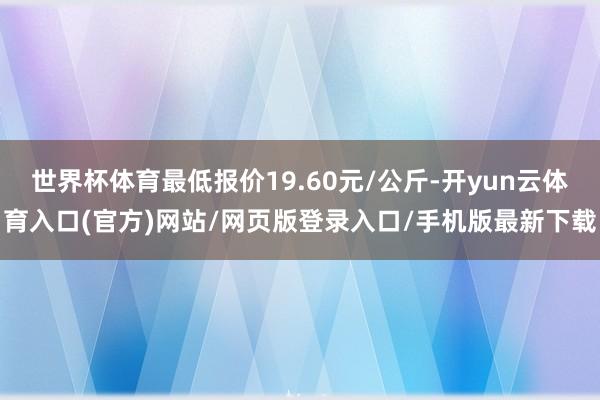 世界杯体育最低报价19.60元/公斤-开yun云体育入口(官方)网站/网页版登录入口/手机版最新下载