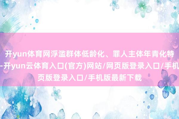 开yun体育网浮滥群体低龄化、罪人主体年青化特征更加较着-开yun云体育入口(官方)网站/网页版登录入口/手机版最新下载