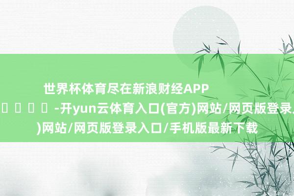世界杯体育尽在新浪财经APP            													-开yun云体育入口(官方)网站/网页版登录入口/手机版最新下载