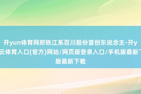 开yun体育网郑铁江系百川股份首创东说念主-开yun云体育入口(官方)网站/网页版登录入口/手机版最新下载