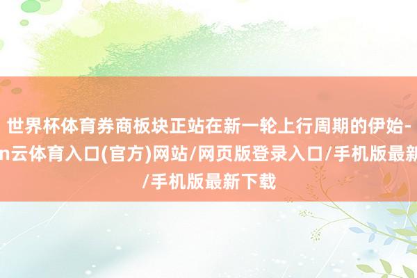 世界杯体育券商板块正站在新一轮上行周期的伊始-开yun云体育入口(官方)网站/网页版登录入口/手机版最新下载