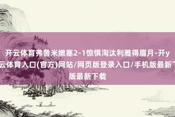 开云体育弗鲁米嫩塞2-1惊惧淘汰利雅得眉月-开yun云体育入口(官方)网站/网页版登录入口/手机版最新下载