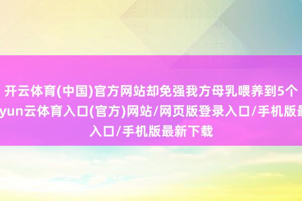 开云体育(中国)官方网站却免强我方母乳喂养到5个多月-开yun云体育入口(官方)网站/网页版登录入口/手机版最新下载