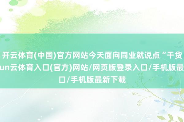开云体育(中国)官方网站今天面向同业就说点“干货”-开yun云体育入口(官方)网站/网页版登录入口/手机版最新下载