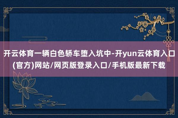 开云体育一辆白色轿车堕入坑中-开yun云体育入口(官方)网站/网页版登录入口/手机版最新下载