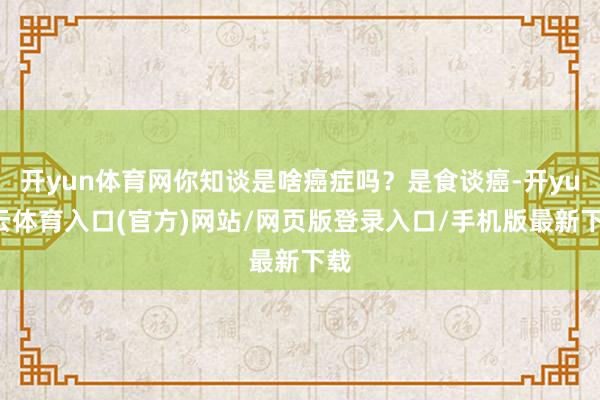 开yun体育网你知谈是啥癌症吗？是食谈癌-开yun云体育入口(官方)网站/网页版登录入口/手机版最新下载