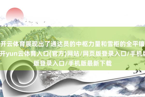 开云体育展现出了通达员的中枢力量和雪柜的全平镶嵌式卖点-开yun云体育入口(官方)网站/网页版登录入口/手机版最新下载