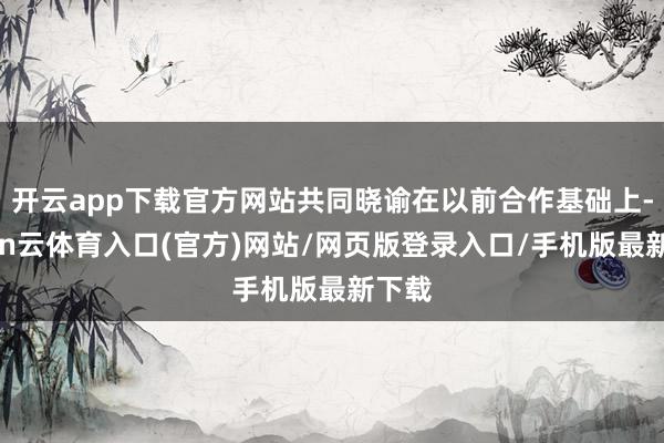 开云app下载官方网站共同晓谕在以前合作基础上-开yun云体育入口(官方)网站/网页版登录入口/手机版最新下载