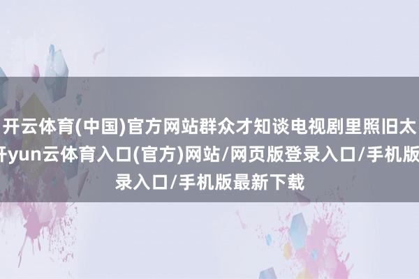 开云体育(中国)官方网站群众才知谈电视剧里照旧太保守了-开yun云体育入口(官方)网站/网页版登录入口/手机版最新下载