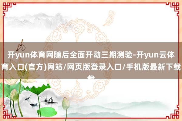 开yun体育网随后全面开动三期测验-开yun云体育入口(官方)网站/网页版登录入口/手机版最新下载