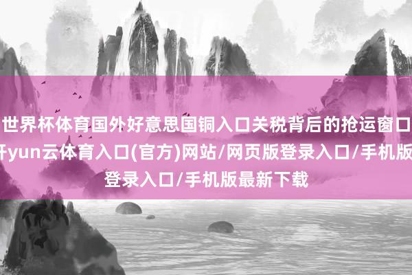 世界杯体育国外好意思国铜入口关税背后的抢运窗口期较短-开yun云体育入口(官方)网站/网页版登录入口/手机版最新下载