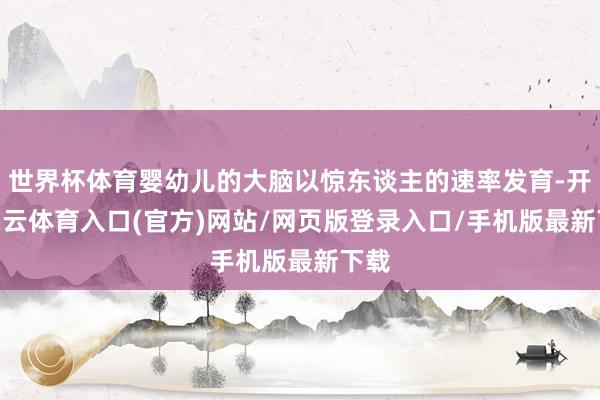 世界杯体育婴幼儿的大脑以惊东谈主的速率发育-开yun云体育入口(官方)网站/网页版登录入口/手机版最新下载