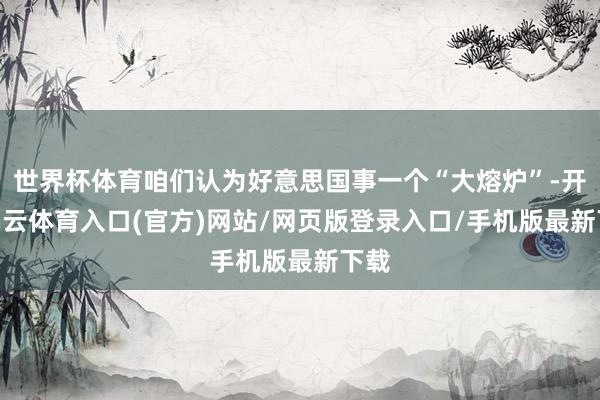 世界杯体育咱们认为好意思国事一个“大熔炉”-开yun云体育入口(官方)网站/网页版登录入口/手机版最新下载