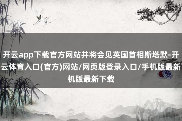 开云app下载官方网站并将会见英国首相斯塔默-开yun云体育入口(官方)网站/网页版登录入口/手机版最新下载