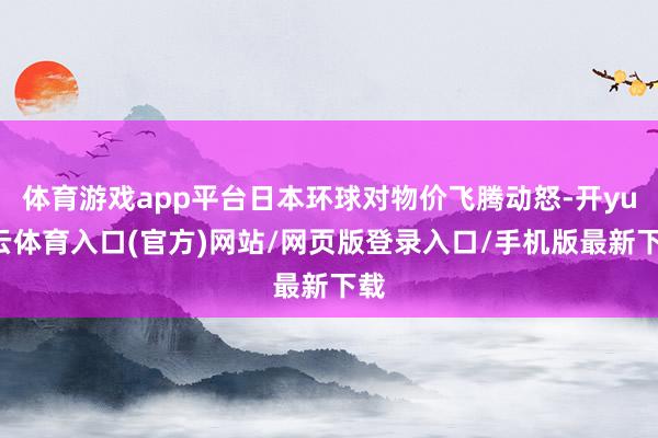 体育游戏app平台日本环球对物价飞腾动怒-开yun云体育入口(官方)网站/网页版登录入口/手机版最新下载