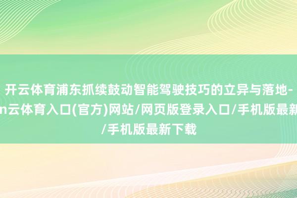 开云体育浦东抓续鼓动智能驾驶技巧的立异与落地-开yun云体育入口(官方)网站/网页版登录入口/手机版最新下载
