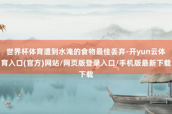 世界杯体育遭到水淹的食物最佳丢弃-开yun云体育入口(官方)网站/网页版登录入口/手机版最新下载