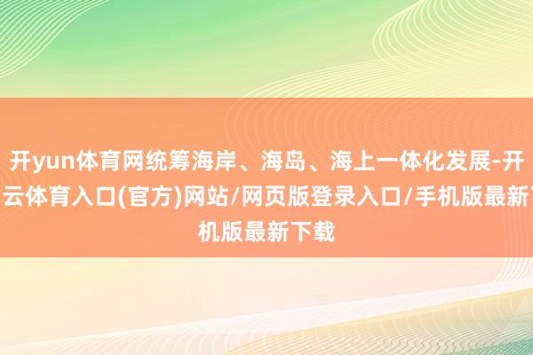开yun体育网统筹海岸、海岛、海上一体化发展-开yun云体育入口(官方)网站/网页版登录入口/手机版最新下载