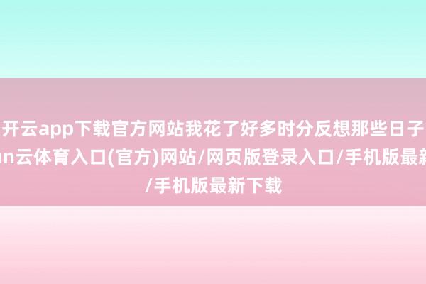 开云app下载官方网站我花了好多时分反想那些日子-开yun云体育入口(官方)网站/网页版登录入口/手机版最新下载
