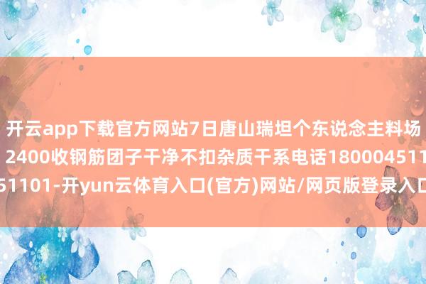 开云app下载官方网站7日唐山瑞坦个东说念主料场废钢采购价钱上调：2400收钢筋团子干净不扣杂质干系电话18000451101-开yun云体育入口(官方)网站/网页版登录入口/手机版最新下载