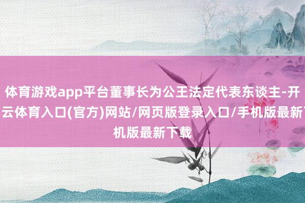 体育游戏app平台董事长为公王法定代表东谈主-开yun云体育入口(官方)网站/网页版登录入口/手机版最新下载