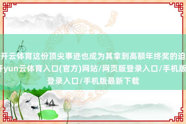 开云体育这份顶尖事迹也成为其拿到高额年终奖的迫切原因-开yun云体育入口(官方)网站/网页版登录入口/手机版最新下载