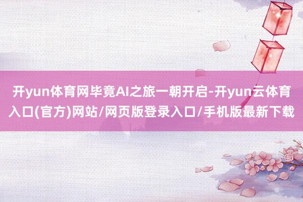 开yun体育网毕竟AI之旅一朝开启-开yun云体育入口(官方)网站/网页版登录入口/手机版最新下载