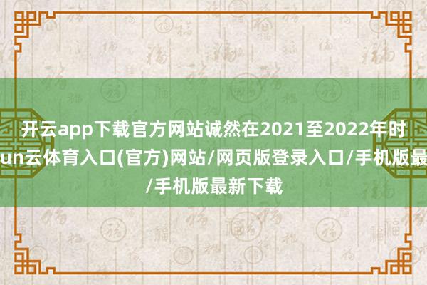 开云app下载官方网站诚然在2021至2022年时期-开yun云体育入口(官方)网站/网页版登录入口/手机版最新下载