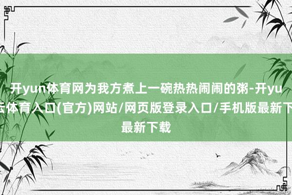 开yun体育网为我方煮上一碗热热闹闹的粥-开yun云体育入口(官方)网站/网页版登录入口/手机版最新下载