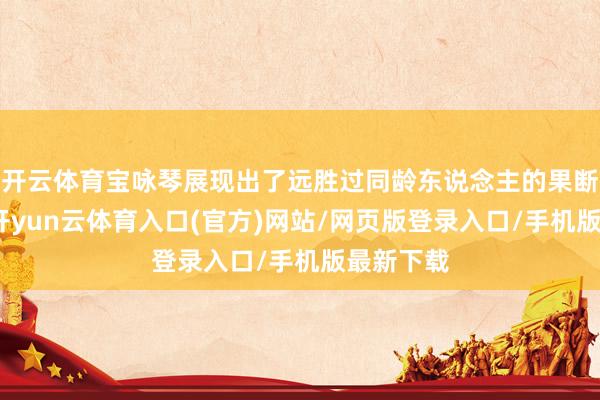开云体育宝咏琴展现出了远胜过同龄东说念主的果断和安详-开yun云体育入口(官方)网站/网页版登录入口/手机版最新下载
