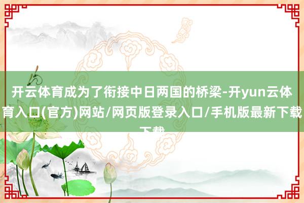 开云体育成为了衔接中日两国的桥梁-开yun云体育入口(官方)网站/网页版登录入口/手机版最新下载